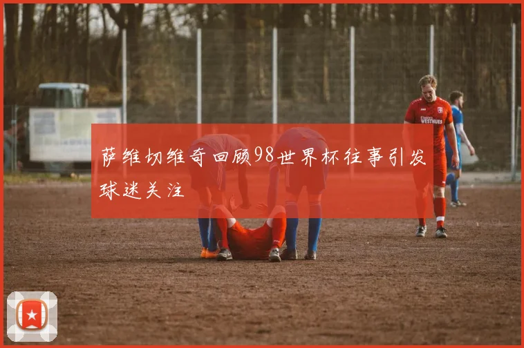 萨维切维奇回顾98世界杯往事引发球迷关注