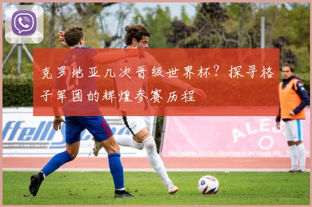 克罗地亚几次晋级世界杯？探寻格子军团的辉煌参赛历程
