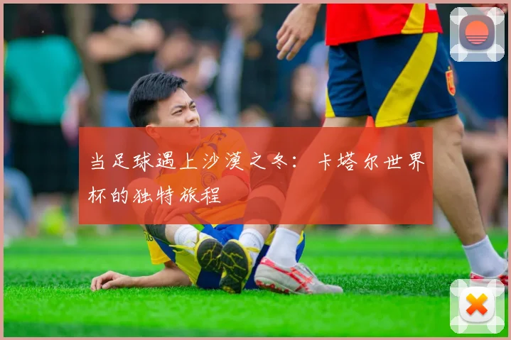 当足球遇上沙漠之冬：卡塔尔世界杯的独特旅程