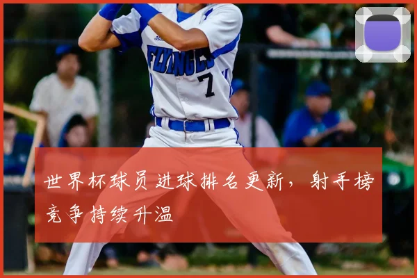 世界杯球员进球排名更新，射手榜竞争持续升温