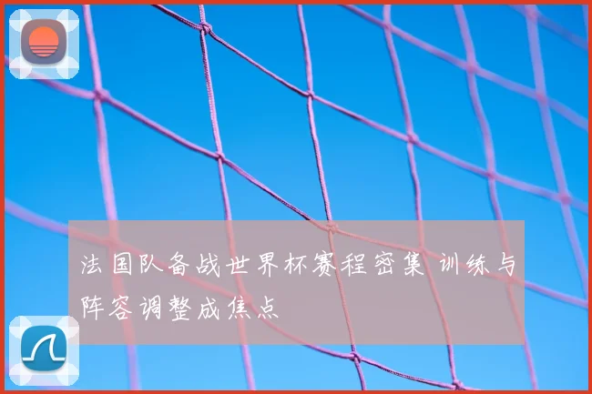 法国队备战世界杯赛程密集 训练与阵容调整成焦点