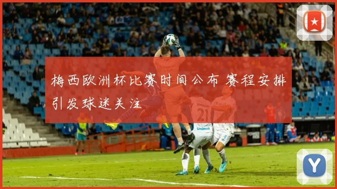 梅西欧洲杯比赛时间公布 赛程安排引发球迷关注