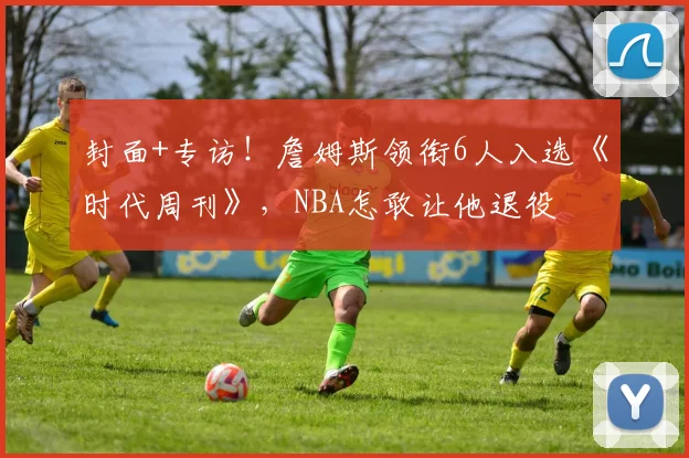 封面+专访！詹姆斯领衔6人入选《时代周刊》，NBA怎敢让他退役