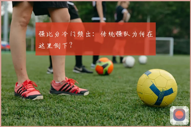 强比分冷门频出：传统强队为何在这里倒下？