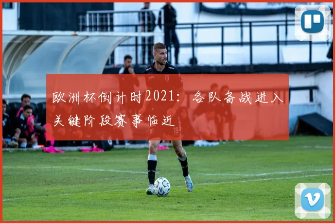 欧洲杯倒计时2021：各队备战进入关键阶段赛事临近