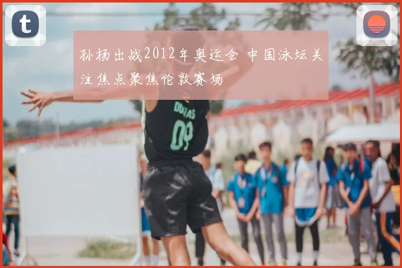 孙杨出战2012年奥运会 中国泳坛关注焦点聚焦伦敦赛场
